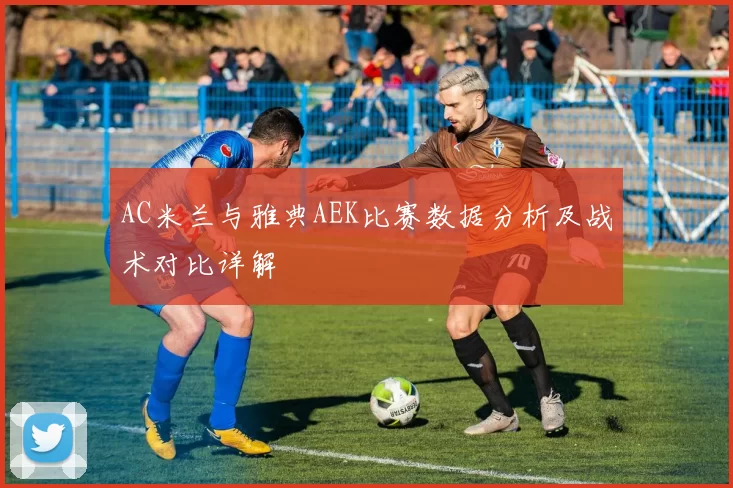 AC米兰与雅典AEK比赛数据分析及战术对比详解