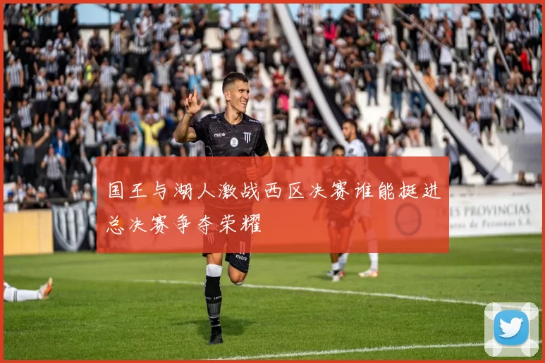 国王与湖人激战西区决赛谁能挺进总决赛争夺荣耀