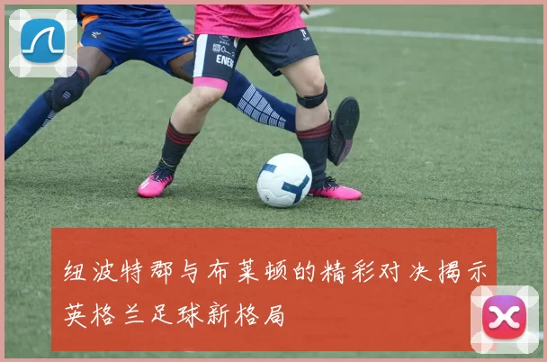 纽波特郡与布莱顿的精彩对决揭示英格兰足球新格局