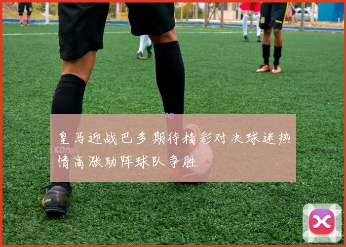 皇马迎战巴多期待精彩对决球迷热情高涨助阵球队争胜