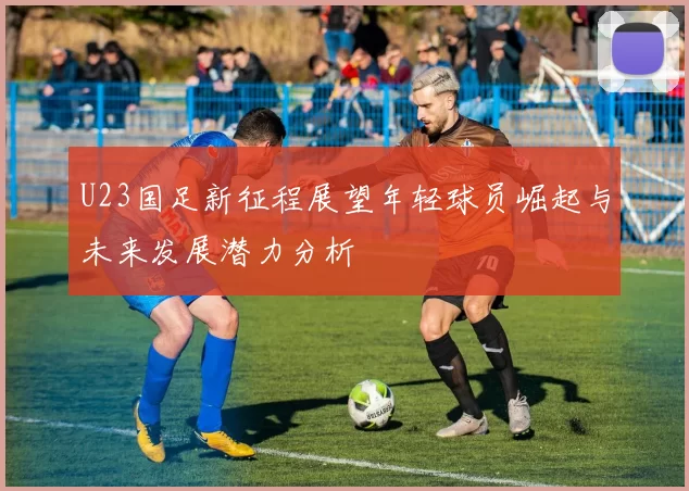 U23国足新征程展望年轻球员崛起与未来发展潜力分析